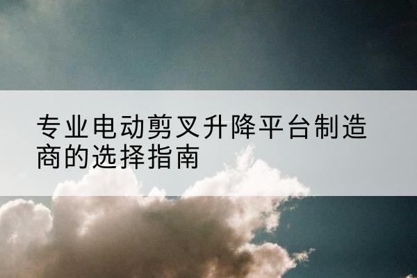 商南电动剪叉升降平台厂家-专业电动剪叉升降平台制造商的选择指南