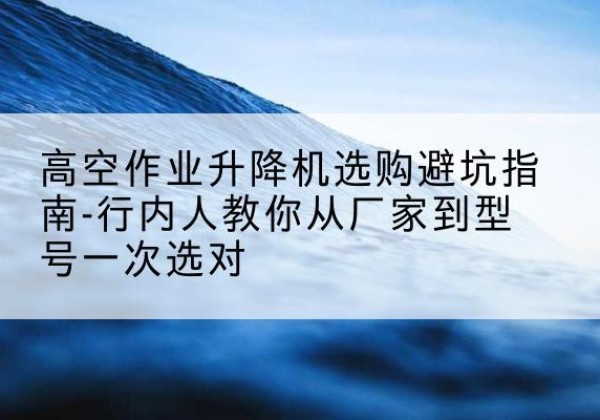 商南升降平台厂家-高空作业升降机选购避坑指南-行内人教你从厂家到型号一次选对