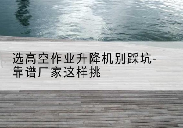 商南剪叉式升降机厂家-选高空作业升降机别踩坑-靠谱厂家这样挑