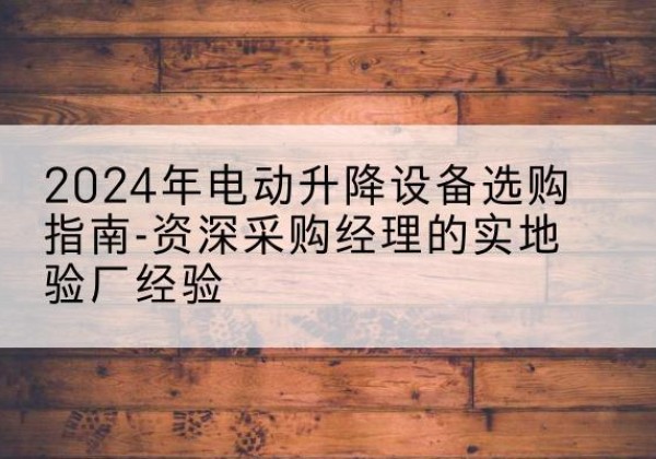 商南电动剪叉升降平台厂家-2024年电动升降设备选购指南-资深采购经理的实地验厂经验