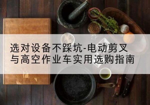 商南电动剪叉升降平台怎么选-选对设备不踩坑-电动剪叉与高空作业车实用选购指南