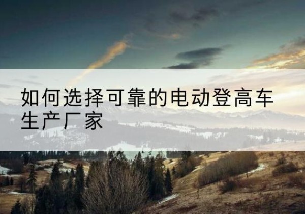 商南电动登高车厂家-如何选择可靠的电动登高车生产厂家