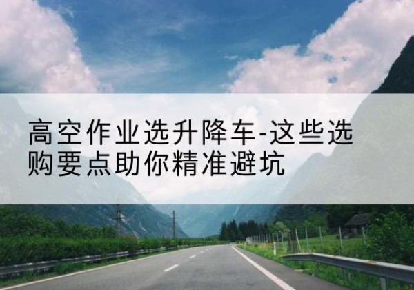 商南升降车厂家-高空作业选升降车-这些选购要点助你*避坑