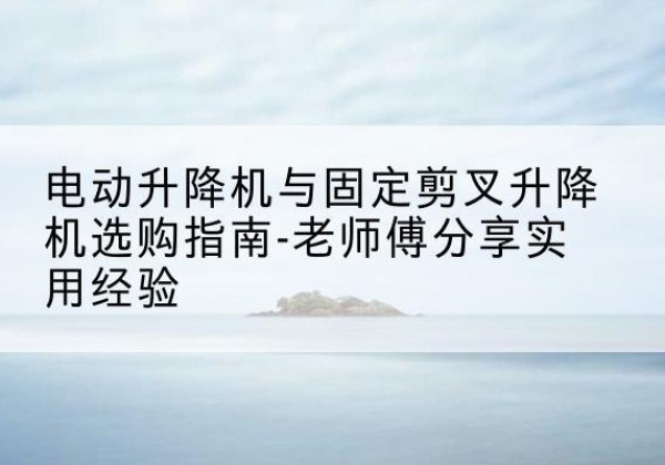 商南电动升降机怎么选-电动升降机与固定剪叉升降机选购指南-老师傅分享实用经验
