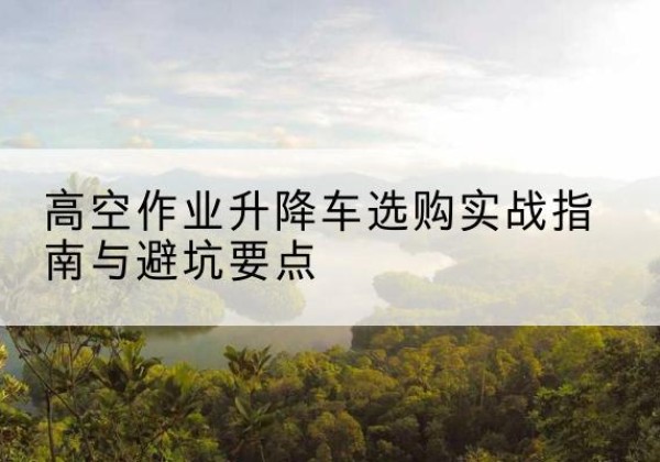 商南升降车怎么选-高空作业升降车选购实战指南与避坑要点