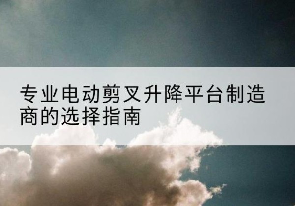 商南电动剪叉升降平台厂家-专业电动剪叉升降平台制造商的选择指南